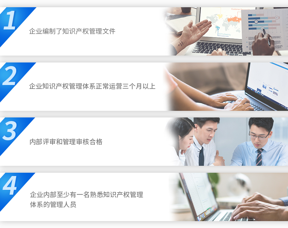 1、企業(yè)編制了知識(shí)產(chǎn)權(quán)管理文件。2、企業(yè)知識(shí)產(chǎn)權(quán)管理體系正常運(yùn)營(yíng)三個(gè)月以上。3、內(nèi)部評(píng)審和管理審核合格。4、企業(yè)內(nèi)部至少有一名熟悉知識(shí)產(chǎn)權(quán)管理體系的管理人員。